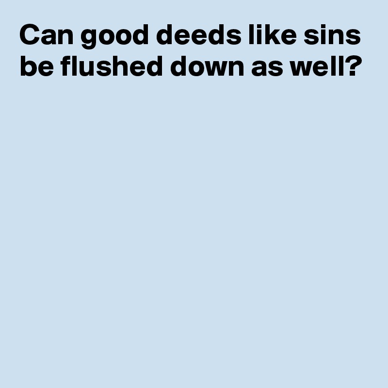 Can good deeds like sins
be flushed down as well?






