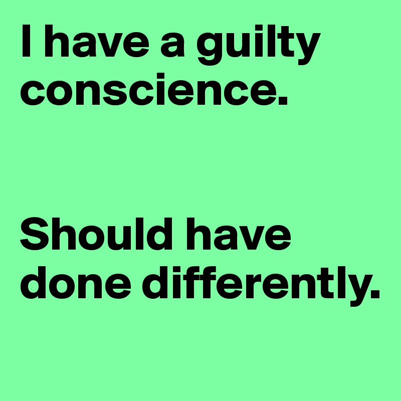 I have a guilty conscience. 


Should have done differently.
