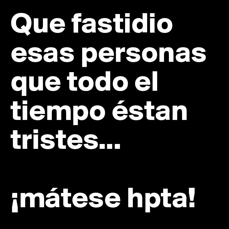 Que fastidio esas personas que todo el tiempo éstan tristes...

¡mátese hpta!