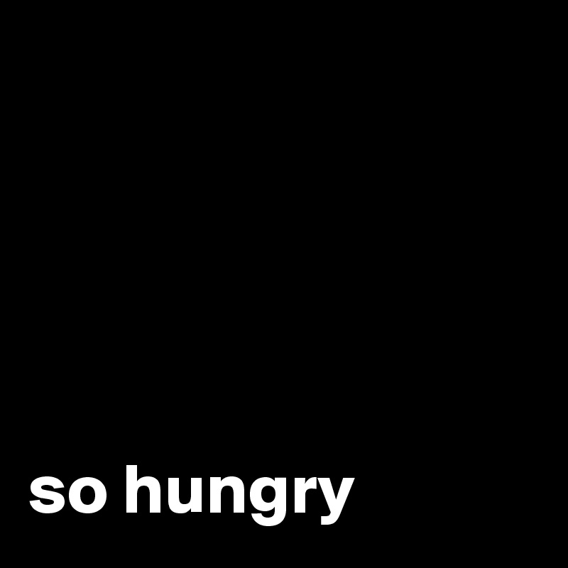 





so hungry