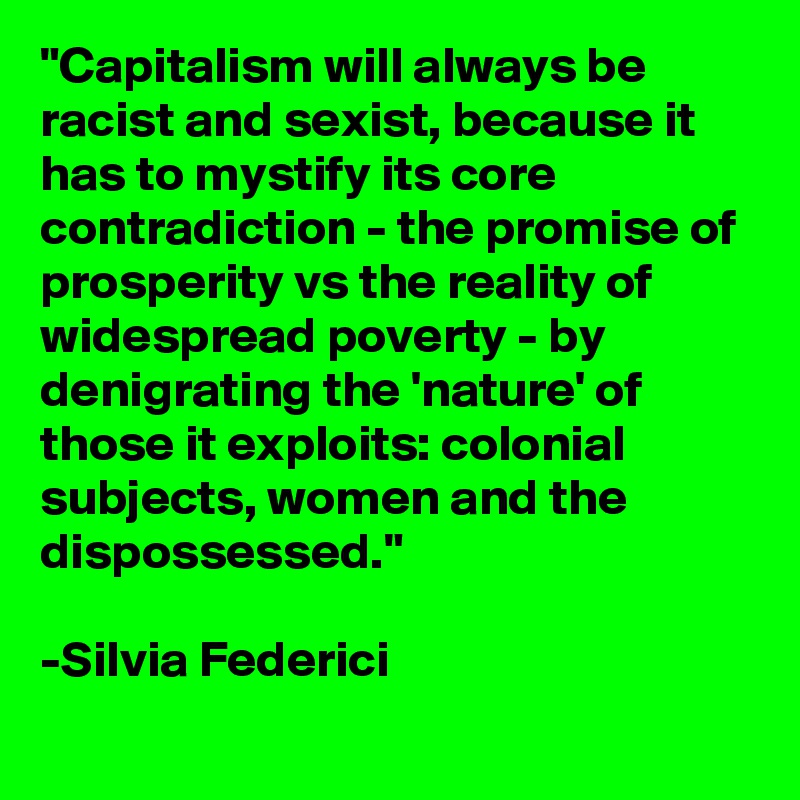 "Capitalism will always be racist and sexist, because it has to mystify its core contradiction - the promise of prosperity vs the reality of widespread poverty - by denigrating the 'nature' of those it exploits: colonial subjects, women and the dispossessed."

-Silvia Federici