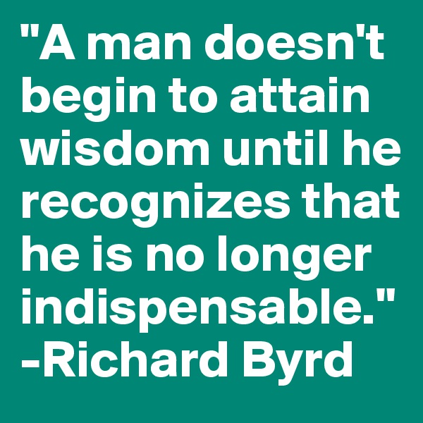 "A man doesn't begin to attain wisdom until he recognizes that he is no longer indispensable." -Richard Byrd