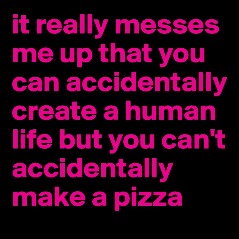 it really messes me up that you can accidentally create a human life but you can't accidentally make a pizza