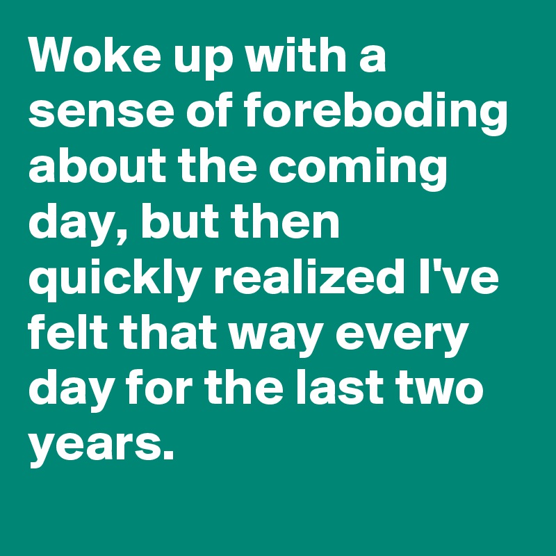 Woke up with a sense of foreboding about the coming day, but then quickly realized I've felt that way every day for the last two years.
