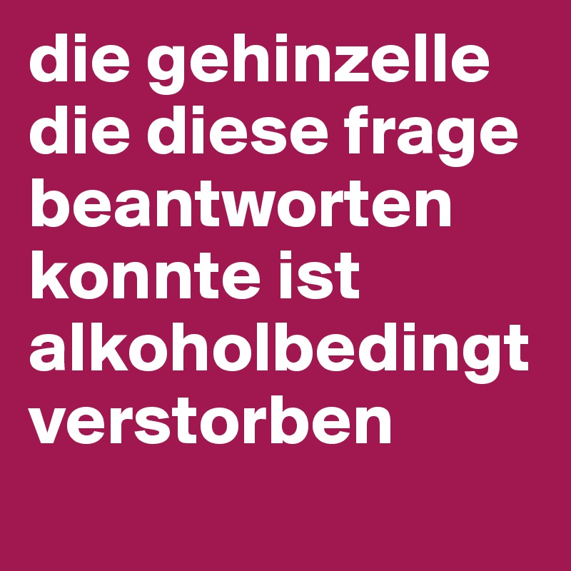 die gehinzelle die diese frage beantworten konnte ist alkoholbedingt verstorben 
