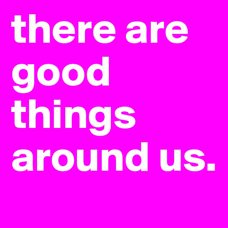 there are good things around us.