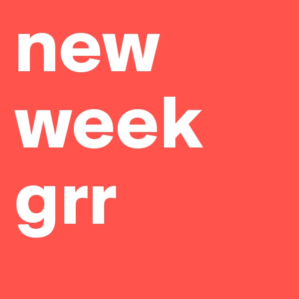new week grr