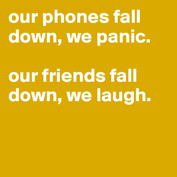 our phones fall down, we panic. 

our friends fall down, we laugh. 


