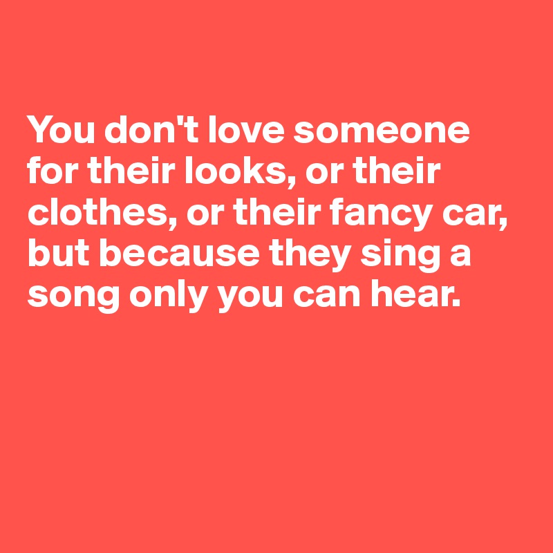 

You don't love someone for their looks, or their clothes, or their fancy car, but because they sing a song only you can hear.




