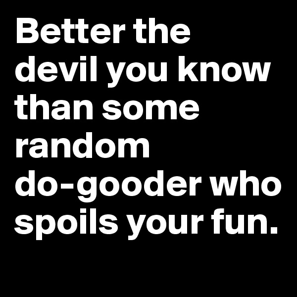 Better the devil you know than some random            do-gooder who spoils your fun.