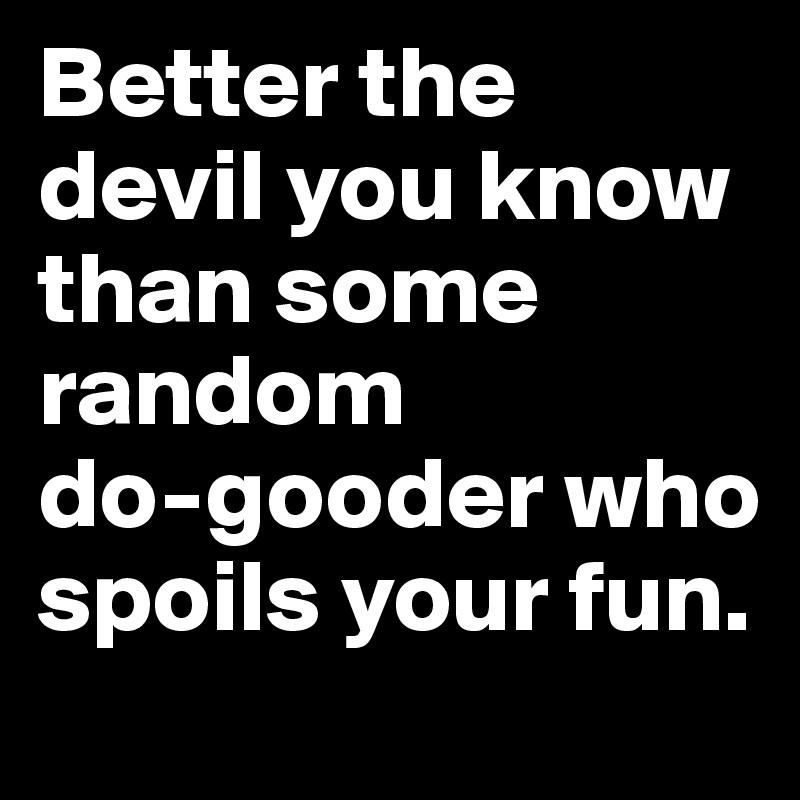 Better the devil you know than some random            do-gooder who spoils your fun.