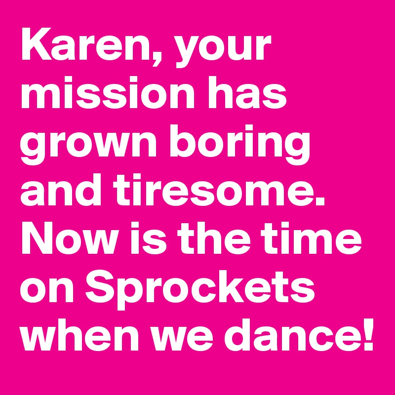 Karen, your mission has grown boring and tiresome. Now is the time on Sprockets when we dance!