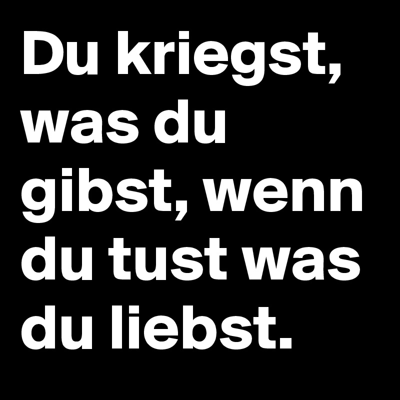 Du kriegst, was du gibst, wenn du tust was du liebst.