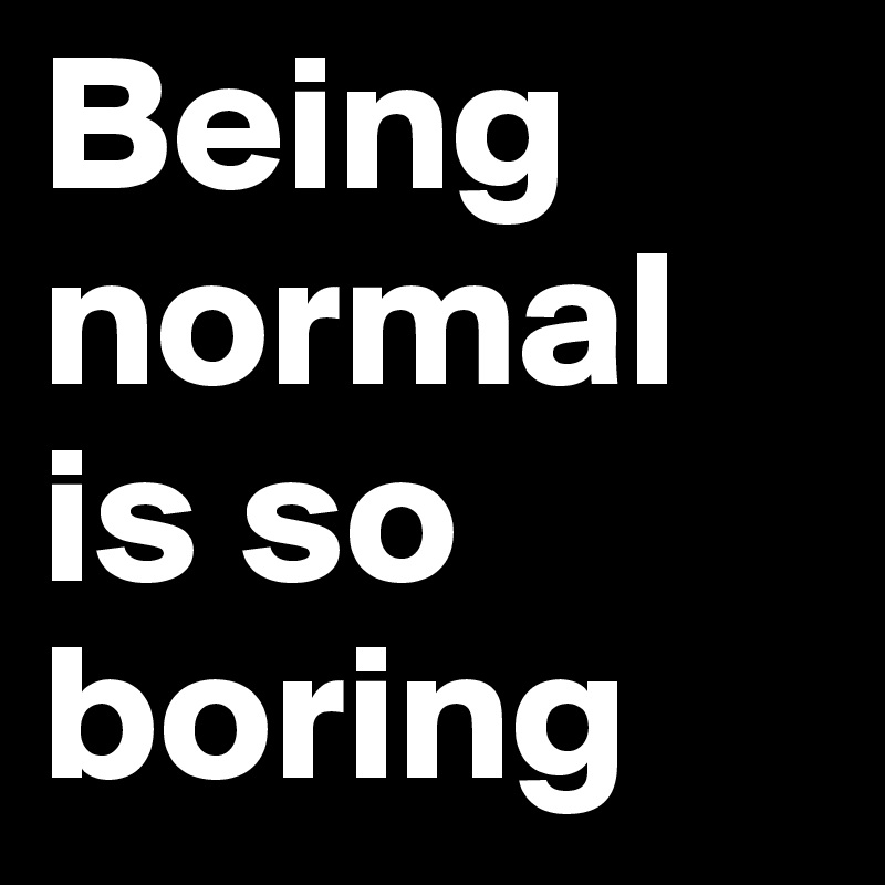 Being normal is so boring 