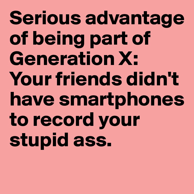 Serious advantage of being part of Generation X: 
Your friends didn't have smartphones to record your stupid ass.
