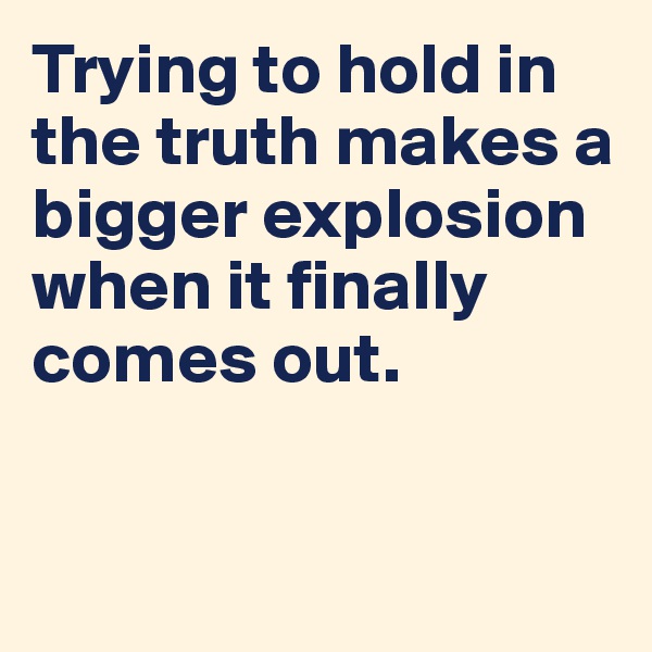 Trying to hold in the truth makes a bigger explosion when it finally comes out.


