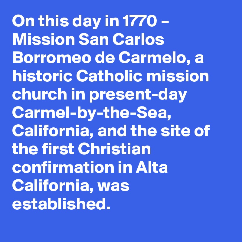 On this day in 1770 – Mission San Carlos Borromeo de Carmelo, a historic Catholic mission church in present-day Carmel-by-the-Sea, California, and the site of the first Christian confirmation in Alta California, was established.