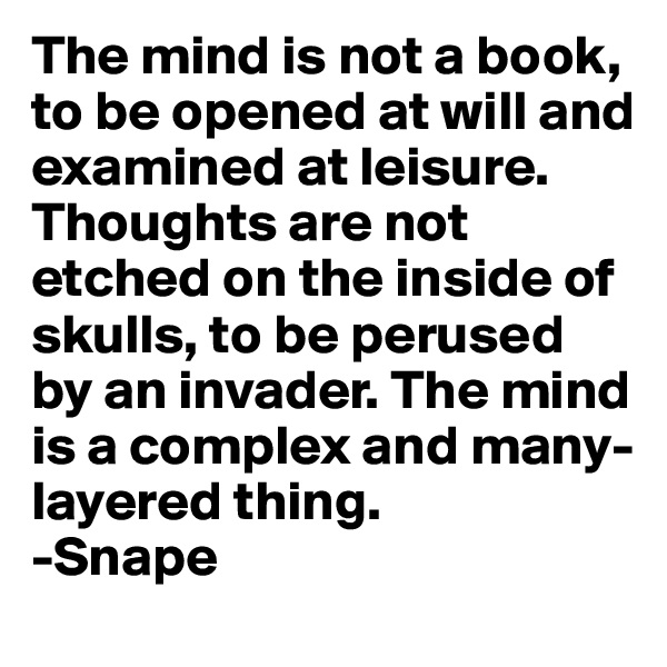 The mind is not a book, to be opened at will and examined at leisure. Thoughts are not etched on the inside of skulls, to be perused by an invader. The mind is a complex and many-layered thing.
-Snape