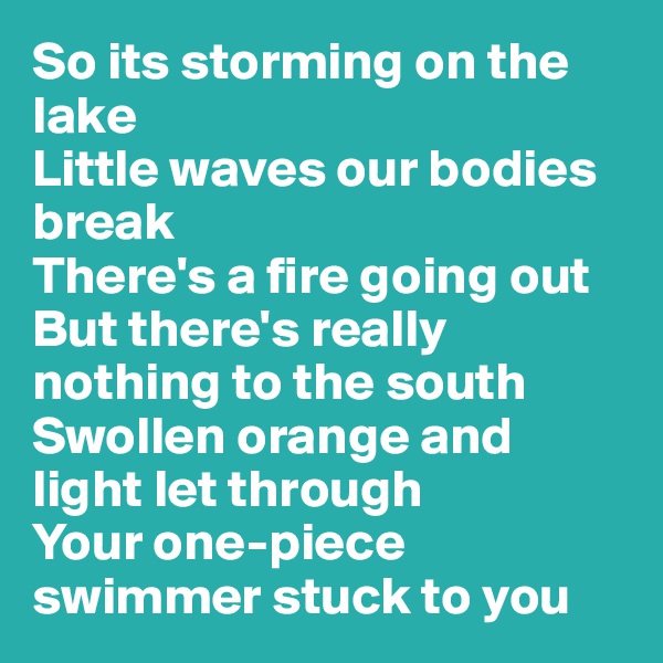 So its storming on the lake
Little waves our bodies break
There's a fire going out
But there's really nothing to the south
Swollen orange and light let through
Your one-piece swimmer stuck to you