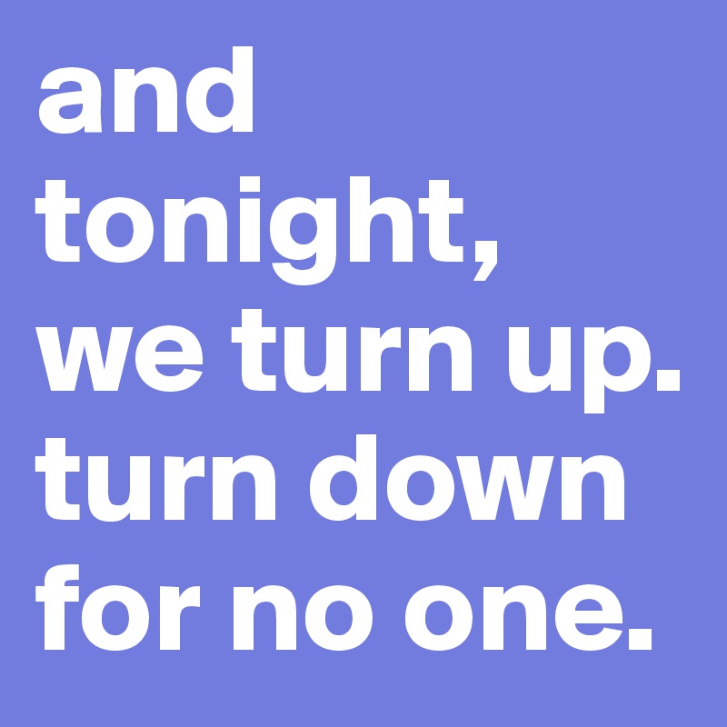 and tonight, we turn up. 
turn down for no one.
