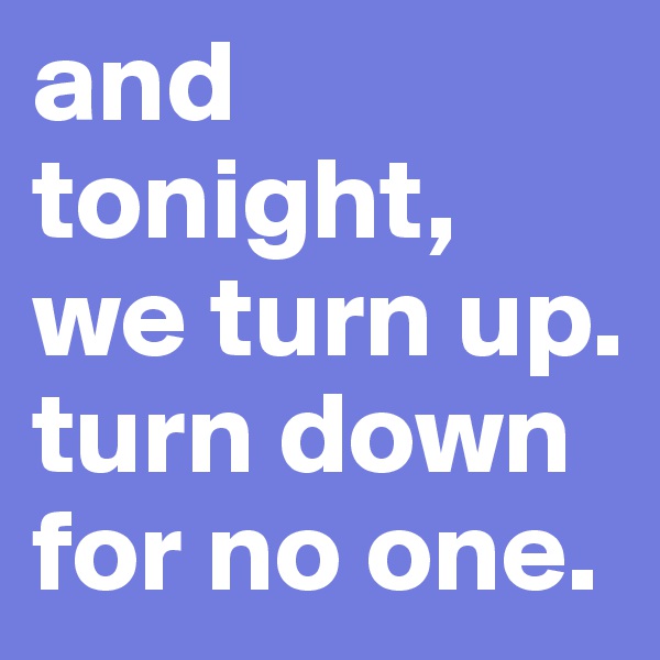 and tonight, we turn up. 
turn down for no one.