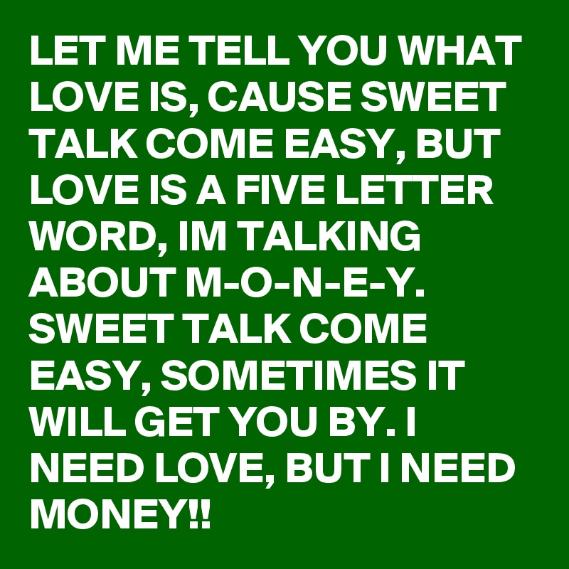 LET ME TELL YOU WHAT LOVE IS, CAUSE SWEET TALK COME EASY, BUT LOVE IS A FIVE LETTER WORD, IM TALKING ABOUT M-O-N-E-Y.  SWEET TALK COME EASY, SOMETIMES IT WILL GET YOU BY. I NEED LOVE, BUT I NEED MONEY!! 