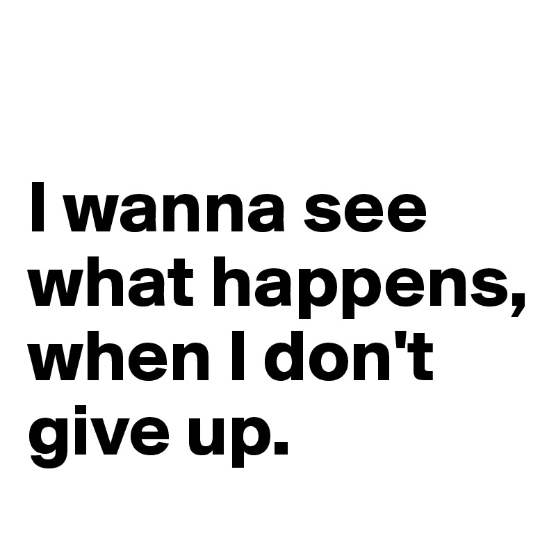 

I wanna see what happens, when I don't give up.