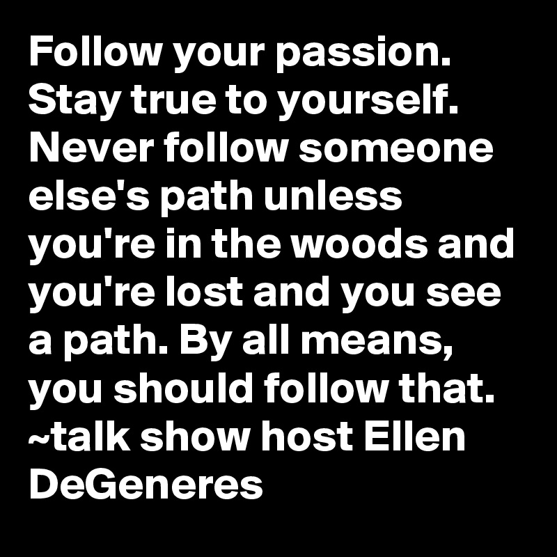Follow your passion. Stay true to yourself. Never follow someone else's path unless you're in the woods and you're lost and you see a path. By all means, you should follow that.
~talk show host Ellen DeGeneres
