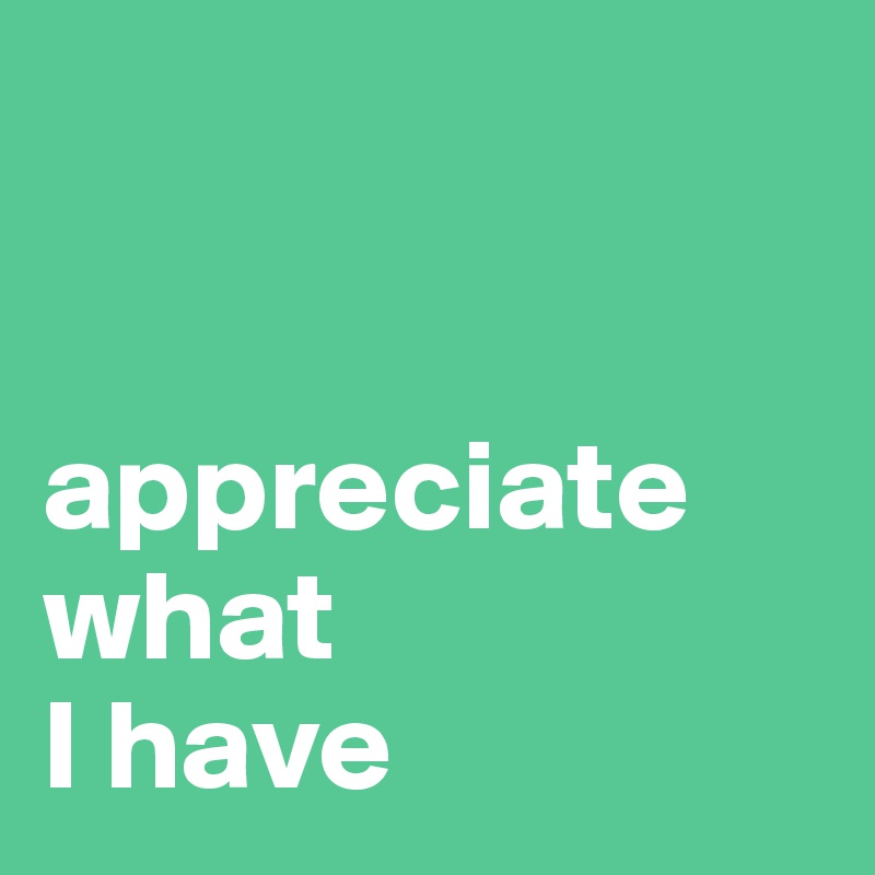 


appreciate 
what 
I have