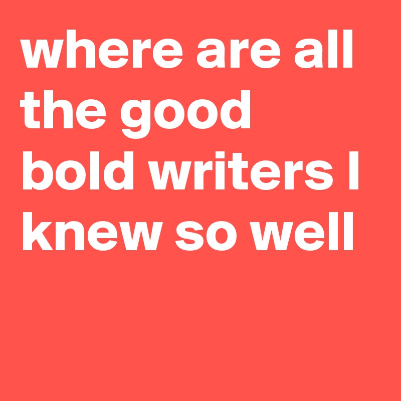 where are all the good bold writers I knew so well
