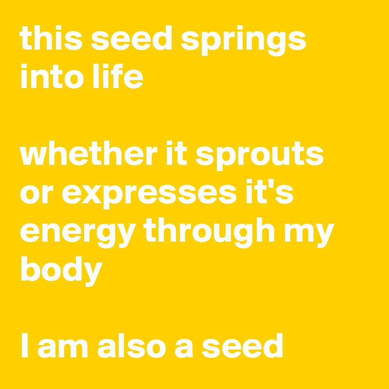 this seed springs into life

whether it sprouts or expresses it's energy through my body

I am also a seed