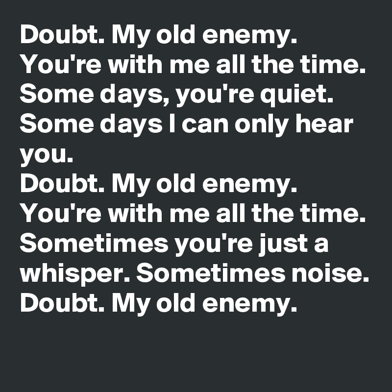 Doubt. My old enemy. You're with me all the time.
Some days, you're quiet. Some days I can only hear you.
Doubt. My old enemy. You're with me all the time.
Sometimes you're just a whisper. Sometimes noise.
Doubt. My old enemy.