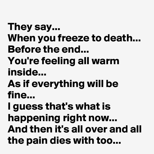 They say...
When you freeze to death...
Before the end...
You're feeling all warm inside...
As if everything will be fine...
I guess that's what is happening right now...
And then it's all over and all the pain dies with too...