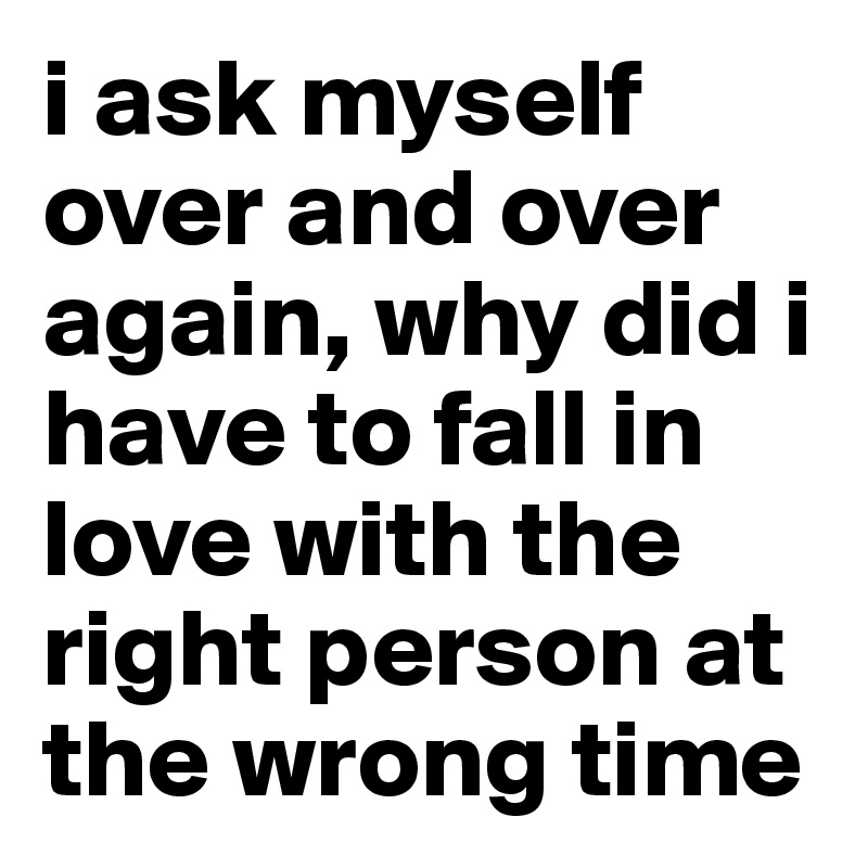 i ask myself over and over again, why did i have to fall in love with the right person at the wrong time