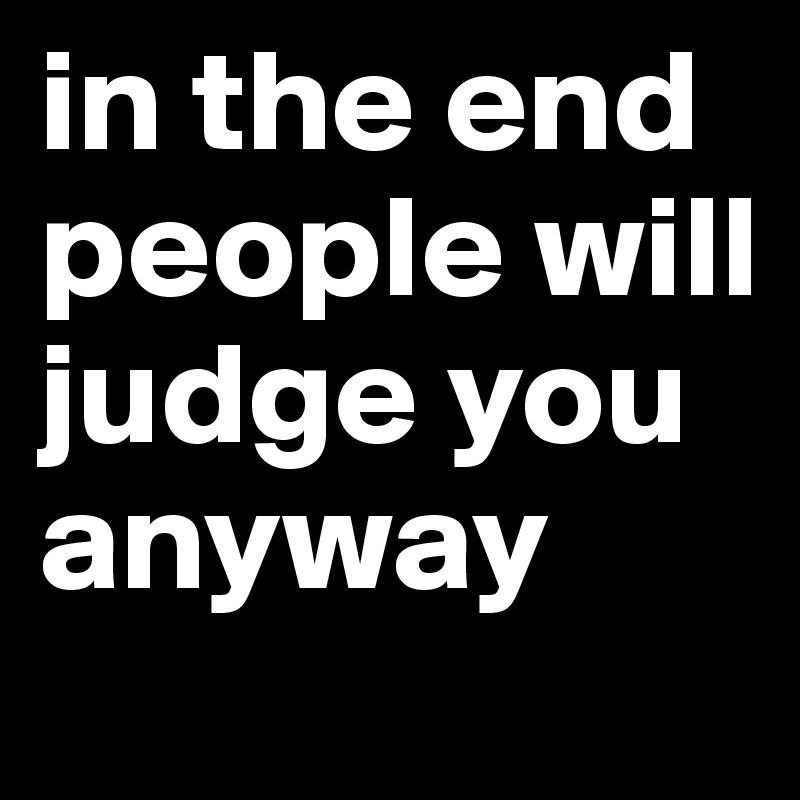 in the end people will judge you anyway