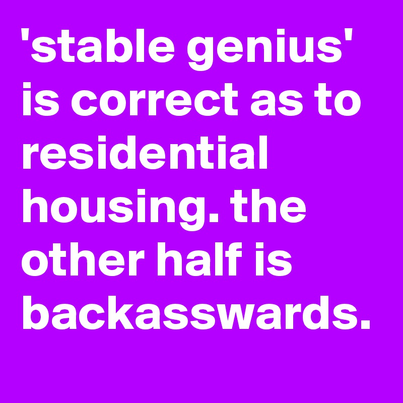 'stable genius' is correct as to residential housing. the other half is backasswards.