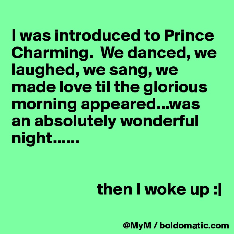 
I was introduced to Prince Charming.  We danced, we laughed, we sang, we made love til the glorious morning appeared...was an absolutely wonderful night......


                         then I woke up :|
