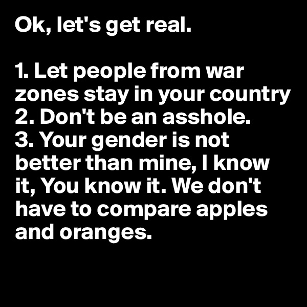 Ok, let's get real.

1. Let people from war zones stay in your country
2. Don't be an asshole.
3. Your gender is not better than mine, I know it, You know it. We don't have to compare apples and oranges.
