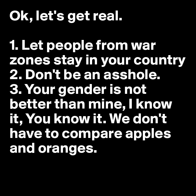 Ok, let's get real.

1. Let people from war zones stay in your country
2. Don't be an asshole.
3. Your gender is not better than mine, I know it, You know it. We don't have to compare apples and oranges.
