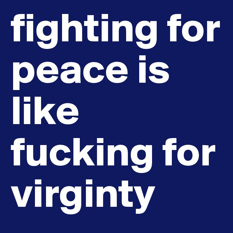 fighting for peace is like fucking for virginty