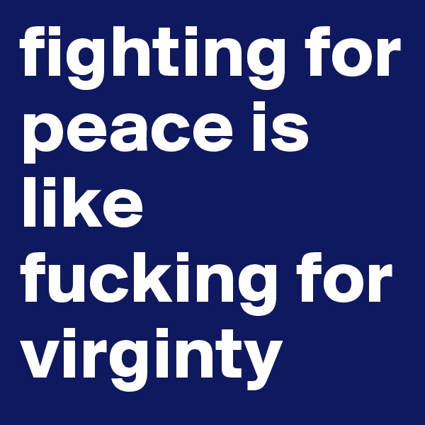 fighting for peace is like fucking for virginty