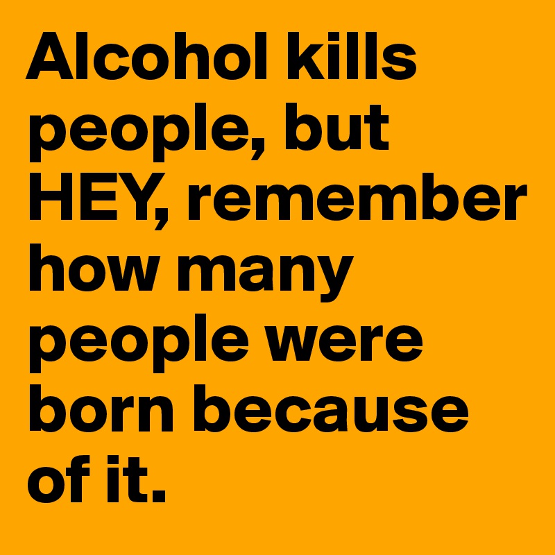 Alcohol kills people, but HEY, remember how many people were born because of it.