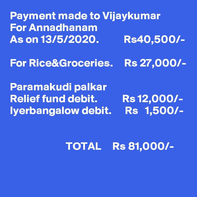 Payment made to Vijaykumar
For Annadhanam
As on 13/5/2020.           Rs40,500/-

For Rice&Groceries.     Rs 27,000/- 

Paramakudi palkar
Relief fund debit.           Rs 12,000/-
Iyerbangalow debit.      Rs   1,500/-
                        

                         TOTAL     Rs 81,000/-