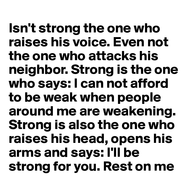 
Isn't strong the one who raises his voice. Even not the one who attacks his neighbor. Strong is the one who says: I can not afford to be weak when people around me are weakening. Strong is also the one who raises his head, opens his arms and says: I'll be strong for you. Rest on me