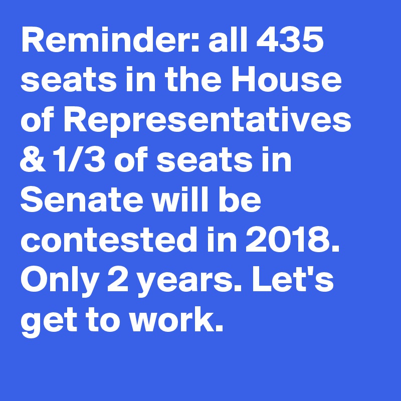 Reminder: all 435 seats in the House of Representatives & 1/3 of seats in Senate will be contested in 2018. Only 2 years. Let's get to work.