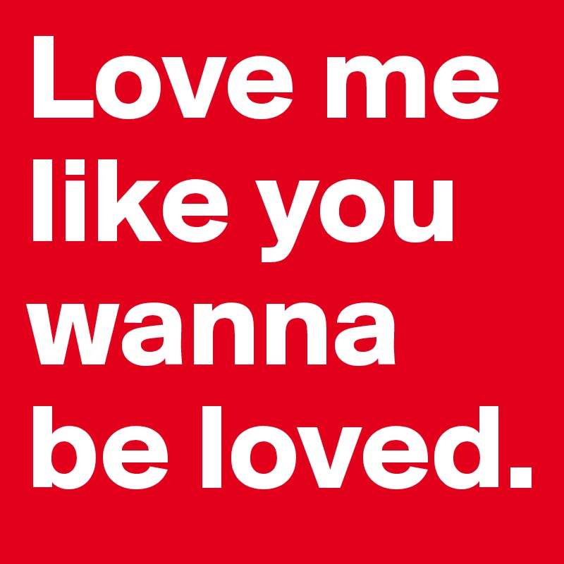 Love me like you wanna be loved. 