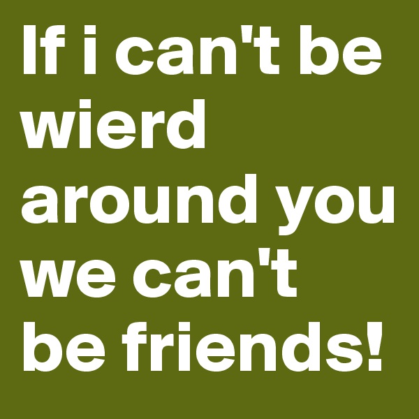 If i can't be wierd around you we can't be friends!