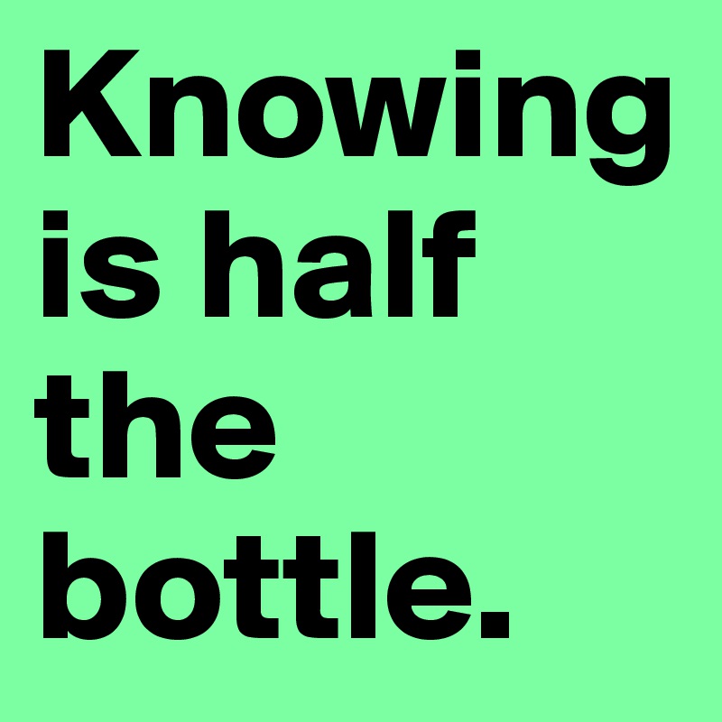 Knowing is half the bottle.