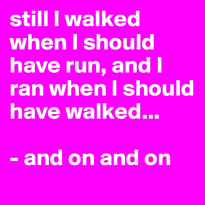 still I walked when I should have run, and I ran when I should have walked...

- and on and on