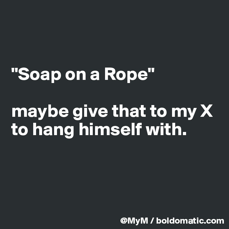 


"Soap on a Rope"

maybe give that to my X to hang himself with.



